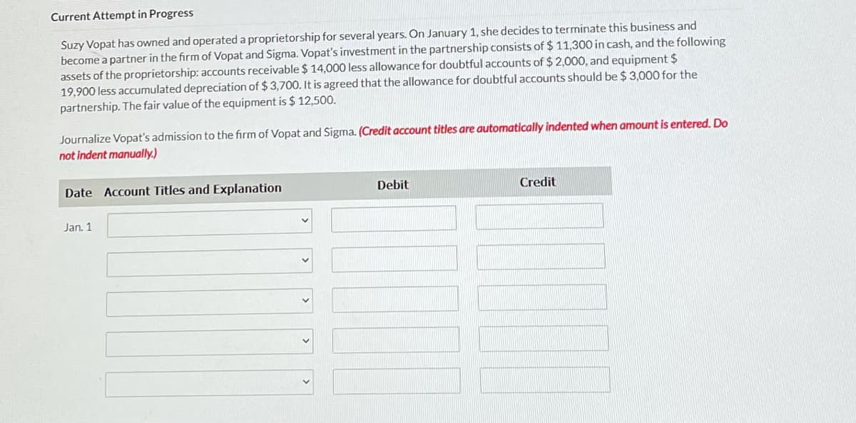 Current Attempt in Progress
Suzy Vopat has owned and operated a proprietorship for several years. On January 1, she decides to terminate this business and
become a partner in the firm of Vopat and Sigma. Vopat's investment in the partnership consists of $ 11,300 in cash, and the following
assets of the proprietorship: accounts receivable $ 14,000 less allowance for doubtful accounts of $ 2,000, and equipment $
19,900 less accumulated depreciation of $ 3,700. It is agreed that the allowance for doubtful accounts should be $ 3,000 for the
partnership. The fair value of the equipment is $ 12,500.
Journalize Vopat's admission to the firm of Vopat and Sigma. (Credit account titles are automatically indented when amount is entered, Do
not indent manually.)
Date Account Titles and Explanation
Debit
Credit
Jan. 1
