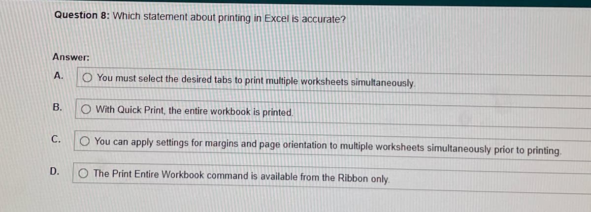 Question 8: Which statement about printing in Excel is accurate?
Answer:
A.
B.
C.
D.
O You must select the desired tabs to print multiple worksheets simultaneously.
O With Quick Print, the entire workbook is printed.
O You can apply settings for margins and page orientation to multiple worksheets simultaneously prior to printing.
O The Print Entire Workbook command is available from the Ribbon only.