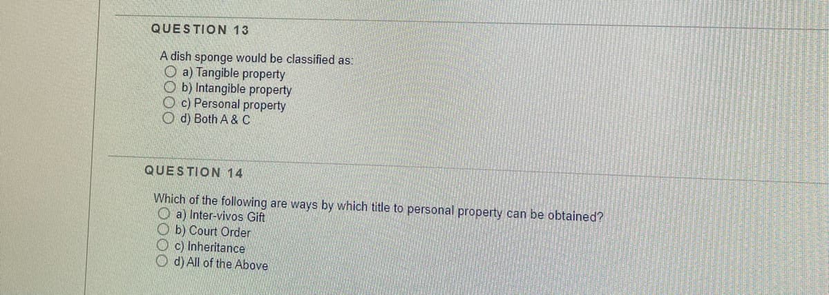 QUESTION 13
A dish sponge would be classified as:
O a) Tangible property
O b) Intangible property
O c) Personal property
O d) Both A & C
QUESTION 14
Which of the following are ways by which title to personal property can be obtained?
O a) Inter-vivos Gift
O b) Court Order
O c) Inheritance
O d) All of the Above
