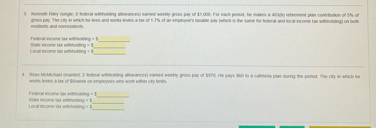 3: Kenneth Riley (single; O federal withholding allowances) earned weekly gross pay of $1,000. For each period, he makes a 403(b) retirement plan contribution of 5% of
gross pay. The city in which he lives and works levies a tax of 1.7% of an employee's taxable pay (which is the same for federal and local income tax withholding) on both
residents and nonresidents.
Federal income tax withholding = $
State income tax withholding = $
Local income tax withholding = $
4: Ross McMichael (married; 2 federal withholding allowances) eamed weekly gross pay of $970. He pays $60 to a cafeteria plan during the period. The city in which he
works levies a tax of $8/week on employees who work within city limits.
Federal income tax withholding = $
State income tax withholding = $
Local income tax withholding = $