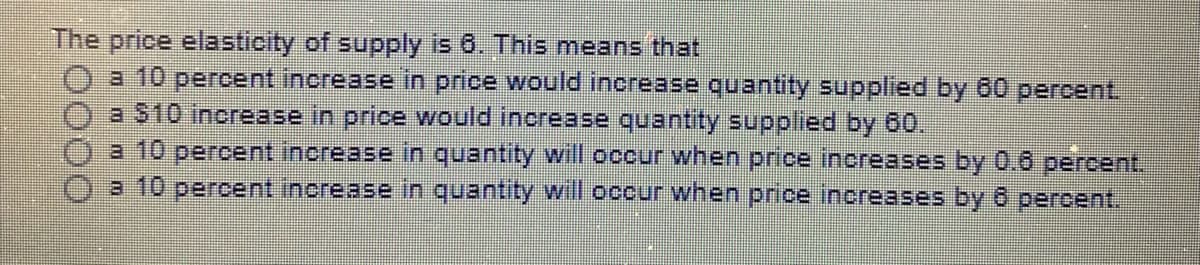 The price elasticity of supply is 6. This means that
a 10 percent increase in price would increase quantity supplied by 60 percent.
a S10 increase in price would increase quantity supplied by 60.
a 10 percent increase in quantity will occur when price increases by 0.6 percent.
a 10 percent increase in quantity will occur when price increases by6 percent.
