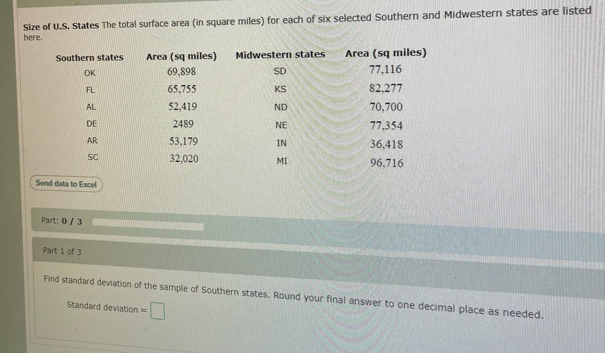 Size of U.S. States The total surface area (in square miles) for each of six selected Southern and Midwestern states are listed
here.
Southern states
Area (sq miles)
Midwestern states
Area (sq miles)
OK
69,898
SD
77.116
FL
65.755
KS
82.277
AL
52.419
ND
70,700
DE
2489
NE
77,354
AR
53,179
IN
36.418
SC
32.020
MI
96.716
Send data to Excel
Part: 0 / 3
Part 1 of 3
Find standard deviation of the sample of Southern states. Round your final answer to one decimal place as needed.
Standard deviation =
