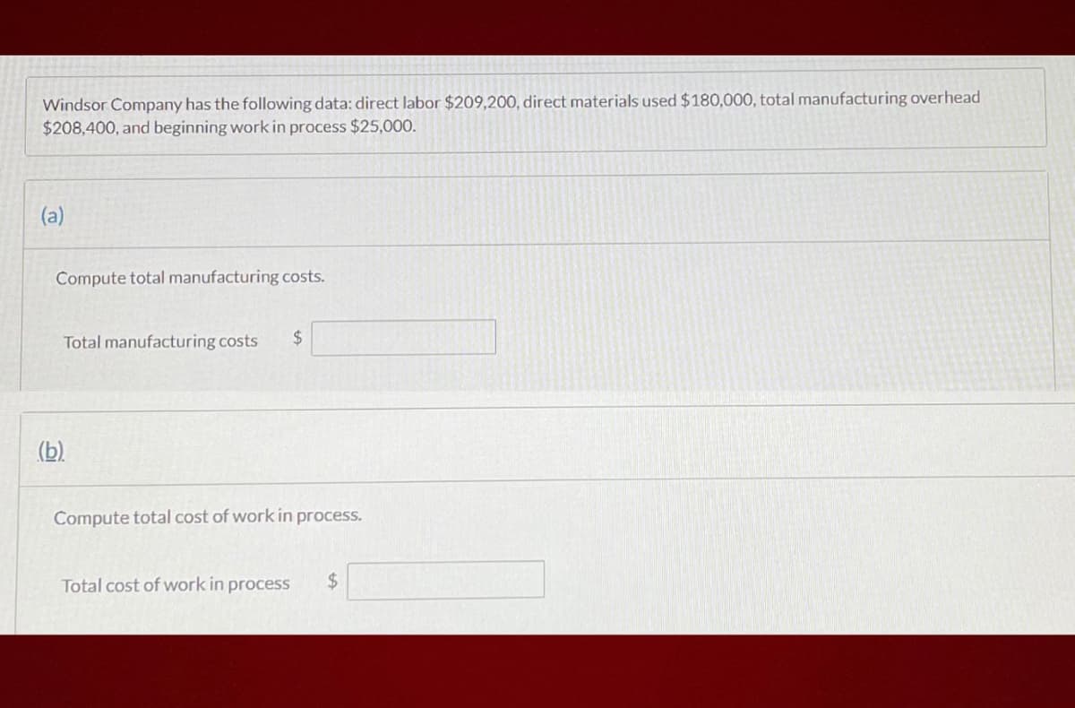 Windsor Company has the following data: direct labor $209,200, direct materials used $180,000, total manufacturing overhead
$208,400, and beginning work in process $25,000.
(a)
Compute total manufacturing costs.
Total manufacturing costs
2$
(b).
Compute total cost of work in process.
Total cost of work in process
%24
