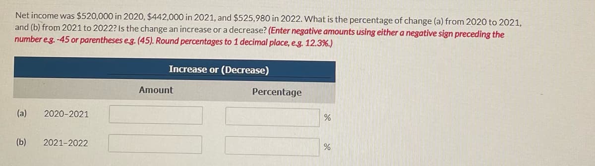 Net income was $520,000 in 2020, $442,000 in 2021, and $525,980 in 2022. What is the percentage of change (a) from 2020 to 2021,
and (b) from 2021 to 2022? Is the change an increase or a decrease? (Enter negative amounts using either a negative sign preceding the
number eg. -45 or parentheses eg. (45). Round percentages to 1 decimal place, e.g. 12.3%.)
Increase or (Decrease)
Amount
Percentage
(a)
2020-2021
(b)
2021-2022
