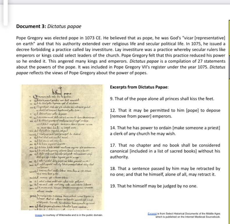 Document 3: Dictatus papae
Pope Gregory was elected pope in 1073 CE. He believed that as pope, he was God's "vicar [representative]
on earth" and that his authority extended over religious life and secular political life. In 1075, he issued a
decree forbidding a practice called lay investiture. Lay investiture was a practice whereby secular rulers like
emperors or kings could select leaders of the church. Pope Gregory felt that this practice reduced his power
so he ended it. This angered many kings and emperors. Dictatus papae is a compilation of 27 statements
about the powers of the pope. It was included in Pope Gregory VII's register under the year 1075. Dictatus
papae reflects the views of Pope Gregory about the power of popes.
Excerpts from Dictatus Papae:
9. That of the pope alone all princes shall kiss the feet.
m ed dle Gluf pota Aopere opt ul miadnre
durrf fempami depotimemd polla dure.
ad kenuef pa pla depmere
wJarvimenf shlle mi ri ne mdi demedrnanr
vi d sda lo pempenf neullane neuallngefamderr.
12. That it may be permitted to him (pope] to depose
[remove from power] emperors.
14. That he has power to ordain [make someone a priest]
a clerk of any church he may wish.
m.r
opef de kuleu
moref deponere
Q lar deede alede neceflmane ngente aorannfiuare.
una de edaqung adaerarlon nalem er dmer.
17. That no chapter and no book shall be considered
canonical [included in a list of sacred books] without his
authority.
abdliquo epe i debr fagure ga di acege
18. That a sentence passed by him may be retracted by
no one; and that he himself, alone of all, may retract it.
at malf amallodebear emA ape mium
wilat mema e deare debeat-
walandear mdinar apliei fede qellanet.
mal maoref cnalp cnud cuny rete adroferm debeaa -
wn kmana erda ungua erana neenppemi fenyam
flune mle
y laipfe hmeme furrndma menal bip
19. That he himself may be judged by no one.
Image is courtesy of Wikimedia and is in the public domain.
Excerpt is from Select Historical Documents of the Middle Ages
which is published on the Internet Medieval Sourcebook.
