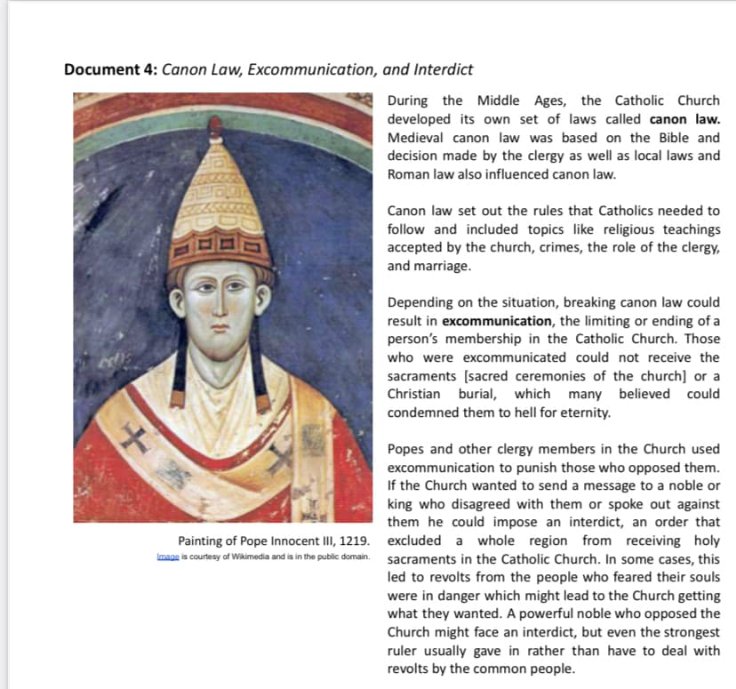 Document 4: Canon Law, Excommunication, and Interdict
During the Middle Ages, the Catholic Church
developed its own set of laws called canon law.
Medieval canon law was based on the Bible and
decision made by the clergy as well as local laws and
Roman law also influenced canon law.
Canon law set out the rules that Catholics needed to
follow and included topics like religious teachings
accepted by the church, crimes, the role of the clergy,
and marriage.
Depending on the situation, breaking canon law could
result in excommunication, the limiting or ending of a
person's membership in the Catholic Church. Those
who were excommunicated could not receive the
sacraments (sacred ceremonies of the church] or a
Christian burial, which many believed could
condemned them to hell for eternity.
Popes and other clergy members in the Church used
excommunication to punish those who opposed them.
If the Church wanted to send a message to a noble or
king who disagreed with them or spoke out against
them he could impose an interdict, an order that
Painting of Pope Innocent III, 1219. excluded a whole region from receiving holy
Imaga is courtesy of Wikimedia and is in the public domain. sacraments in the Catholic Church. In some cases, this
led to revolts from the people who feared their souls
were in danger which might lead to the Church getting
what they wanted. A powerful noble who opposed the
Church might face an interdict, but even the strongest
ruler usually gave in rather than have to deal with
revolts by the common people.
