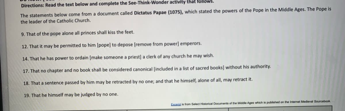 Directions: Read the text below and complete the See-Think-Wonder activity that follows.
The statements below come from a document called Dictatus Papae (1075), which stated the powers of the Pope in the Middle Ages. The Pope is
the leader of the Catholic Church.
9. That of the pope alone all princes shall kiss the feet.
12. That it may be permitted to him [pope] to depose (remove from power] emperors.
14. That he has power to ordain (make someone a priest] a clerk of any church he may wish.
17. That no chapter and no book shall be considered canonical [included in a list of sacred books] without his authority.
18. That a sentence passed by him may be retracted by no one; and that he himself, alone of all, may retract it.
19. That he himself may be judged by no one.
Excernt is from Select Historical Documents of the Middle Ages which
published on the Internet Medieval Sourcebook.
