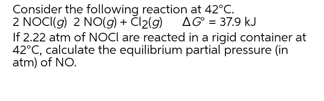 Consider the following reaction at 42°C.
2 NOCI(g) 2 NO(g) + Cl2(g)
If 2.22 atm of NOCI are reacted in a rigid container at
42°C, calculate the equilibrium partial pressure (in
atm) of NO.
AG° = 37.9 kJ
