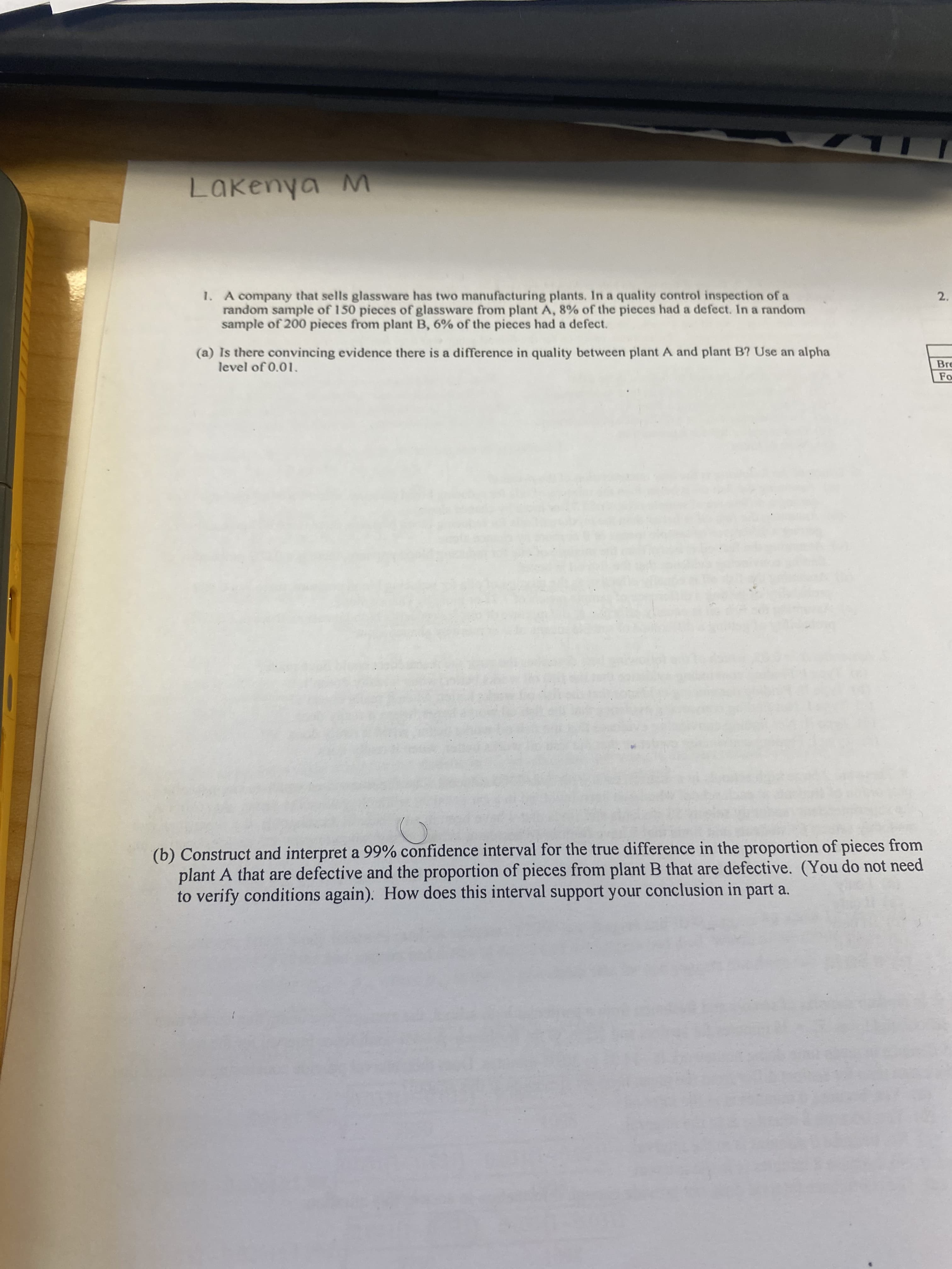 Lakenya M
1. A company that sells glassware has two manufacturing plants. In a quality control inspection of a
random sample of 150 pieces of glassware from plant A, 8% of the pieces had a defect. In a random
sample of 200 pieces from plant B, 6% of the pieces had a defect.
2.
(a) Is there convincing evidence there is a difference in quality between plant A and plant B? Use an alpha
level of 0.01.
Fo
(b) Construct and interpret a 99% confidence interval for the true difference in the proportion of pieces from
plant A that are defective and the proportion of pieces from plant B that are defective. (You do not need
to verify conditions again). How does this interval support your conclusion in part a.
