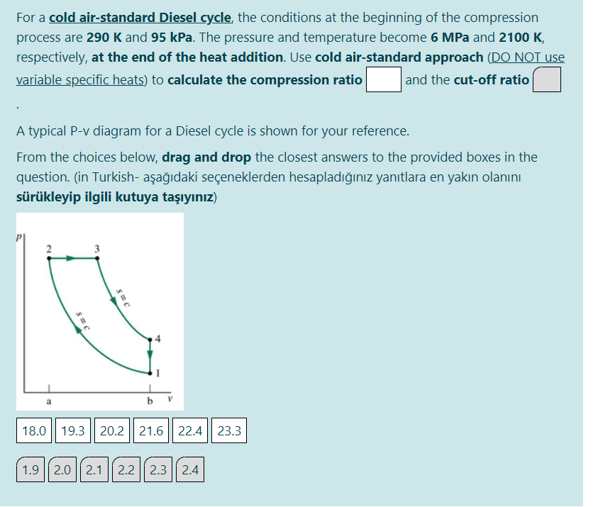 For a cold air-standard Diesel cycle, the conditions at the beginning of the compression
process are 290 K and 95 kPa. The pressure and temperature become 6 MPa and 2100 K,
respectively, at the end of the heat addition. Use cold air-standard approach (DO NOT use
variable specific heats) to calculate the compression ratio
and the cut-off ratio
A typical P-v diagram for a Diesel cycle is shown for your reference.
From the choices below, drag and drop the closest answers to the provided boxes in the
question. (in Turkish- aşağıdaki seçeneklerden hesapladığınız yanıtlara en yakın olanını
sürükleyip ilgili kutuya taşıyınız)
2
3
18.0 || 19.3 || 20.2 21.6 || 22.4 23.3
1.9
2.0 || 2.1
2.2
2.3 | 2.4
