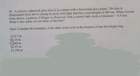 36. A convex, spherical glass lens is in contact with a horizontal glass plane. The lens is
illuminated from above (along its axis) with light that has a wavelength of 489 nm. When viewed
from above, a pattern of fringes is observed, with a central dark circle of diameter = 6.9 mm.
What is the radius of curvature of the lens?
Hint: Consider the boundary of the dark circle to be at the location of the first bright ring.
A)
9,7 m
B) 24 m
49
m
D) 97 m
E) 190 mi