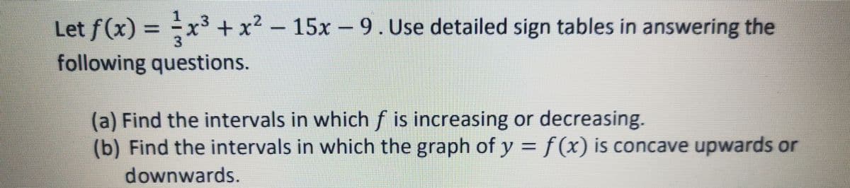 Let f(x) = x³ +x2 -
15x 9. Use detailed sign tables in answering the
%3D
3.
following questions.
(a) Find the intervals in which f is increasing or decreasing.
(b) Find the intervals in which the graph of y = f(x) is concave upwards or
downwards.
