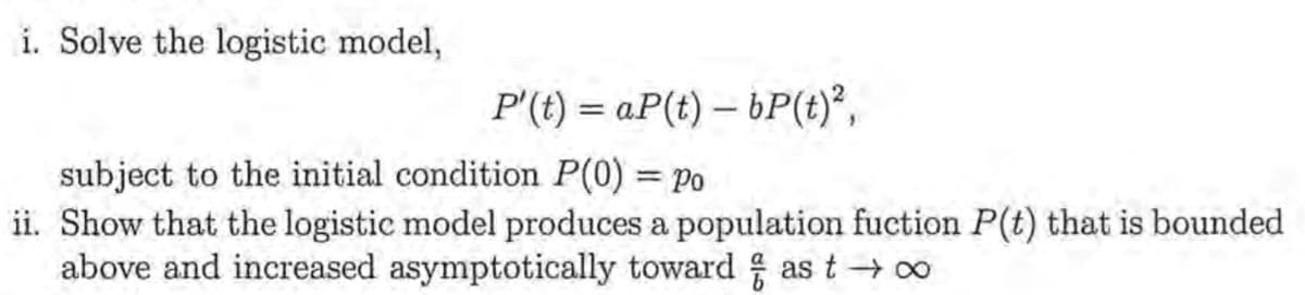 i. Solve the logistic model,
P'(t)= aP(t)- bP(t)²,
subject to the initial condition P(0) = Po
ii. Show that the logistic model produces a population fuction P(t) that is bounded
above and increased asymptotically toward as t→∞