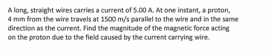 A long, straight wires carries a current of 5.00 A. At one instant, a proton,
4 mm from the wire travels at 1500 m/s parallel to the wire and in the same
direction as the current. Find the magnitude of the magnetic force acting
on the proton due to the field caused by the current carrying wire.
