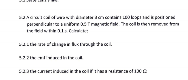 5.2 A circuit coil of wire with diameter 3 cm contains 100 loops and is positioned
perpendicular to a uniform 0.5 T magnetic field. The coil is then removed from
the field within 0.1 s. Calculate;
5.2.1 the rate of change in flux through the coil.
5.2.2 the emf induced in the coil.
5.2.3 the current induced in the coil if it has a resistance of 1002
