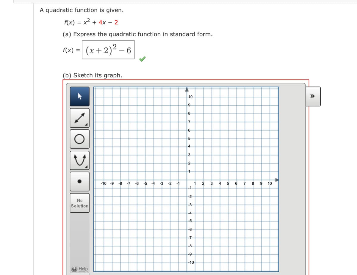 A quadratic function is given.
f(x) = x2 + 4x – 2
(a) Express the quadratic function in standard form.
- (*+ 2)² – 6
f(x) =
(b) Sketch its graph.
10
>>
8
4
3
1
-10 -9 -8
-7
-6
-5 -4
-3
-2
-1
1
2
4
6
8 9
10
-1
-2
No
Solution
-3
-4
-5
-6
-7
-8
-9
-10
Help
