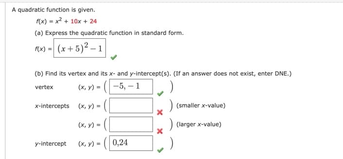 A quadratic function is given.
f(x) = x2 + 10x + 24
(a) Express the quadratic function in standard form.
(x) = (x+ 5)² – 1
(b) Find its vertex and its x- and y-intercept(s). (If an answer does not exist, enter DNE.)
(x, y) = (-5, –1
vertex
x-intercepts (x, y) =
(smaller x-value)
(x, y) =
(larger x-value)
y-intercept
(x, y) = (| 0,24
