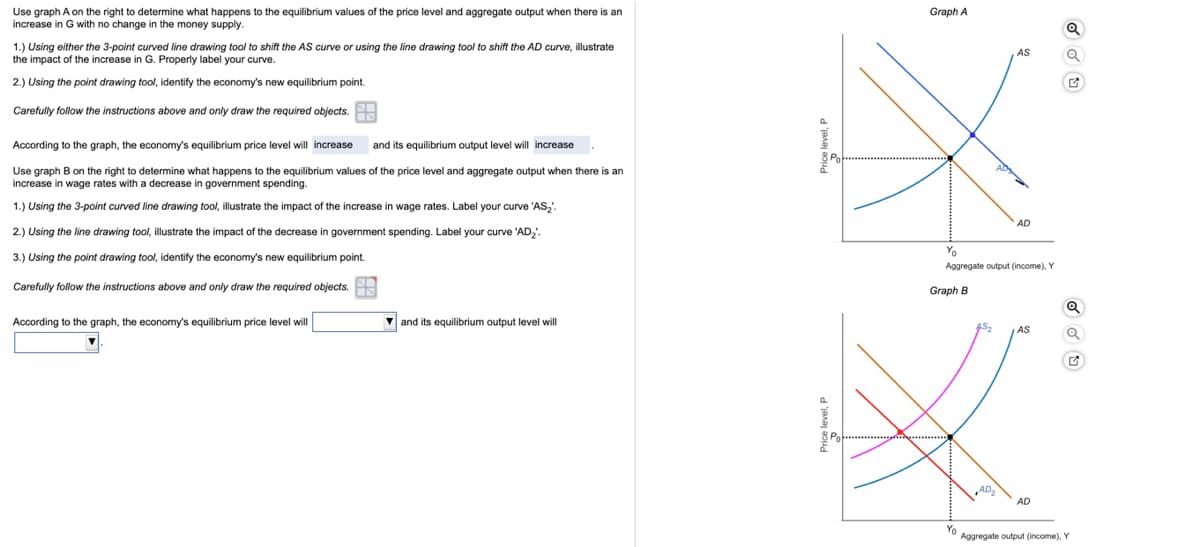 Use graph A on the right to determine what happens to the equilibrium values of the price level and aggregate output when there is an
increase in G with no change in the money supply.
Graph A
1.) Using either the 3-point curved line drawing tool to shift the AS curve or using the line drawing tool to shift the AD curve, illustrate
the impact of the increase in G. Properly label your curve.
AS
2.) Using the point drawing tool, identify the economy's new equilibrium point.
Carefully follow the instructions above and only draw the required objects.
According to the graph, the economy's equilibrium price level will increase
and its equilibrium output level will increase
Use graph B on the right to determine what happens to the equilibrium values of the price level and aggregate output when there is an
increase in wage rates with a decrease in government spending.
1.) Using the 3-point curved line drawing tool, illustrate the impact of the increase in wage rates. Label your curve 'AS,.
AD
2.) Using the line drawing tool, illustrate the impact of the decrease in government spending. Label your curve 'AD;'.
Yo
3.) Using the point drawing tool, identify the economy's new equilibrium point.
Aggregate output (income), Y
Carefully follow the instructions above and only draw the required objects.
Graph B
According to the graph, the economy's equilibrium price level will
V and its equilibrium output level will
AS2
AS
AD
Yo
Aggregate output (income). Y
Price level, P
Price level, F
