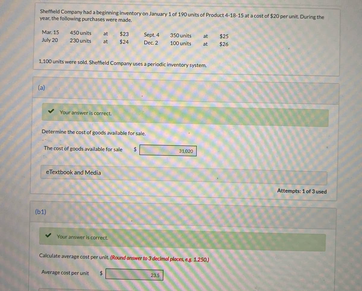 Sheffield Company had a beginning inventory on January 1 of 190 units of Product 4-18-15 at a cost of $20 per unit. During the
year, the following purchases were made.
Mar. 15
450 units
at
$23
Sept. 4
350 units
$25
at
July 20
230 units
at
$24
Dec. 2
100 units
at
$26
1,100 units were sold. Sheffield Company uses a periodic inventory system.
(a)
Your answer is correct.
Determine the cost of goods available for sale.
The cost of goods available for sale
$
31,020
eTextbook and Media
Attempts: 1 of 3 used
(b1)
Your answer is correct.
Calculate average cost per unit. (Round answer to 3 decimal places, e.g. 1.250.)
Average cost per unit
2$
23.5
