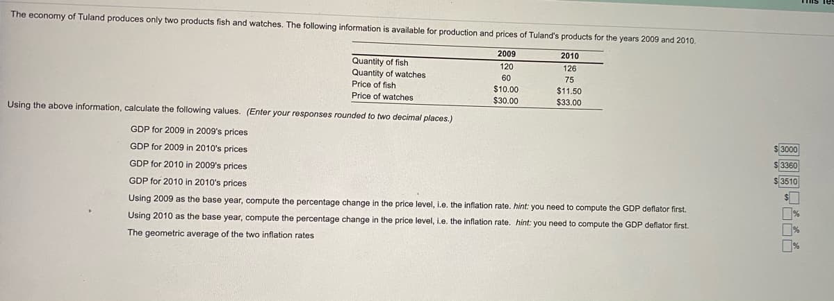 The economy of Tuland produces only two products fish and watches. The following information is available for production and prices of Tuland's products for the years 2009 and 2010.
2009
2010
Quantity of fish
Quantity of watches
Price of fish
120
126
60
75
$10.00
$30.00
$11.50
$33.00
Price of watches
Using the above information, calculate the following values. (Enter your responses rounded to two decimal places.)
GDP for 2009 in 2009's prices
$ 3000
GDP for 2009 in 2010's prices
s43360
GDP for 2010 in 2009's prices
$ 3510
GDP for 2010 in 2010's prices
Using 2009 as the base year, compute the percentage change in the price level, i.e. the inflation rate. hint: you need to compute the GDP deflator first.
Using 2010 as the base year, compute the percentage change in the price level, i.e. the inflation rate. hint: you need to compute the GDP deflator first.
The geometric average of the two inflation rates
