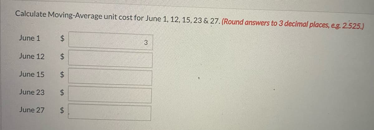 Calculate Moving-Average unit cost for June 1, 12, 15, 23 & 27. (Round answers to 3 decimal places, e.g. 2.525.)
June 1
3
June 12
June 15
$4
June 23
$4
June 27
$.
%24
%24
