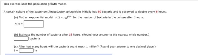 This exercise uses the population growth model.
A certain culture of the bacterium Rhodobacter sphaeroides initially has 50 bacteria and is observed to double every 6 hours.
(a) Find an exponential model n(t) = ng2/a for the number of bacteria in the culture after t hours.
n(t) =
(b) Estimate the number of bacteria after 15 hours. (Round your answer to the nearest whole number.)
bacteria
(c) After how many hours will the bacteria count reach 1 million? (Round your answer to one decimal place.)
hr
