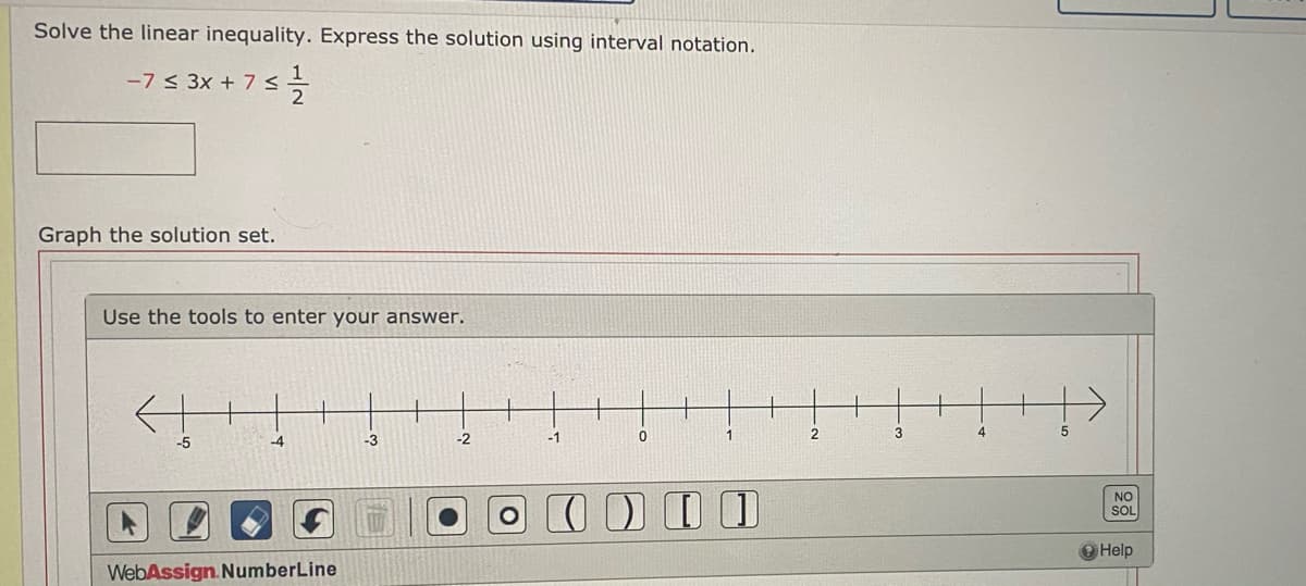 Solve the linear inequality. Express the solution using interval notation.
-7 < 3x + 7s
Graph the solution set.
Use the tools to enter your answer.
-4
-3
-2
-1
3
-5
NO
SOL
O Help
WebAssign. NumberLine
