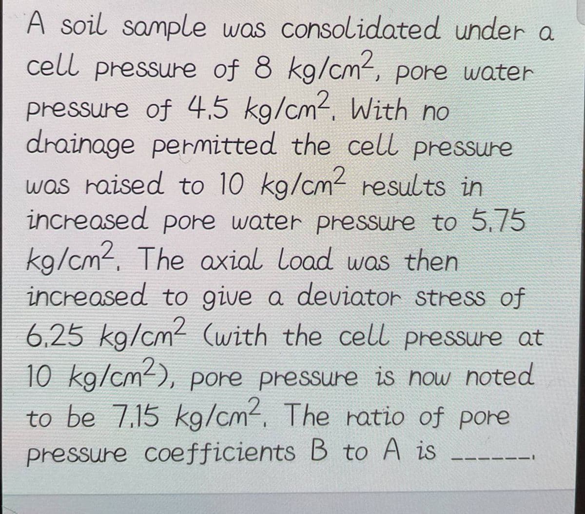 A soil sample was consolidated under a
cell pressure of 8 kg/cm², pore water
pressure of 4.5 kg/cm². With no
drainage permitted the cell pressure
was raised to 10 kg/cm² results in
increased pore water pressure to 5.75
kg/cm². The axial load was then
increased to give a deviator stress of
6.25 kg/cm² (with the cell pressure at
10 kg/cm2), pore pressure is now noted
to be 7.15 kg/cm². The ratio of pore
pressure coefficients B to A is