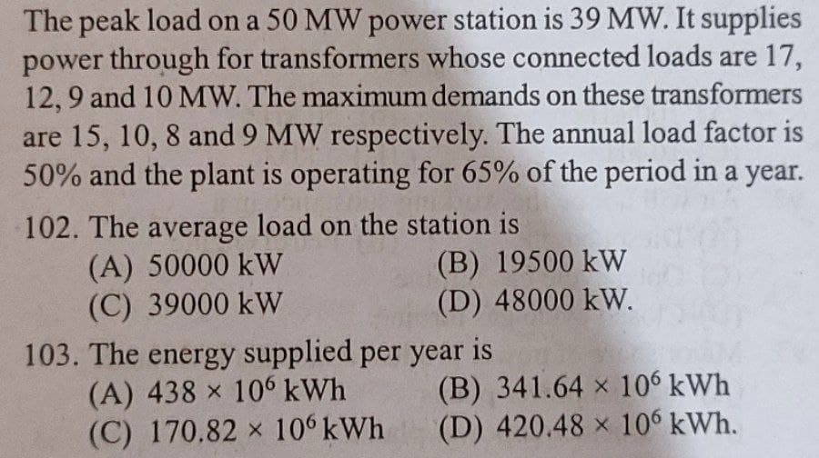 The peak load on a 50 MW power station is 39 MW. It supplies
power through for transformers whose connected loads are 17,
12,9 and 10 MW. The maximum demands on these transformers
are 15, 10, 8 and 9 MW respectively. The annual load factor is
50% and the plant is operating for 65% of the period in a year.
102. The average load on the station is
(A) 50000 kW
(C) 39000 kW
(B) 19500 kW
(D) 48000 kW.
103. The energy supplied per year is
(A) 438 x 106 kWh
(C) 170.82 x 106 kWh
(B) 341.64 x 106 kWh
(D) 420.48 x 106 kWh.