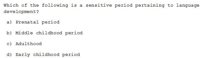 Which of the following is a sensitive period pertaining to language
development?
a) Prenatal period
b) Middle childhood period
c) Adulthood
d) Early childhood period