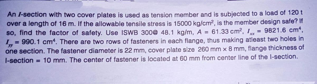 An I-section with two cover plates is used as tension member and is subjected to a load of 120 t
over a length of 16 m. If the allowable tensile stress is 15000 kg/cm², is the member design safe? If
9821.6 cm4,
so, find the factor of safety. Use ISWB 300@ 48.1 kg/m, A = 61.33 cm², Ixx
Ivy 990.1 cm4. There are two rows of fasteners in each flange, thus making atleast two holes in
one section. The fastener diameter is 22 mm, cover plate size 260 mm x 8 mm, flange thickness of
l-section = 10 mm. The center of fastener is located at 60 mm from center line of the l-section.
=
=