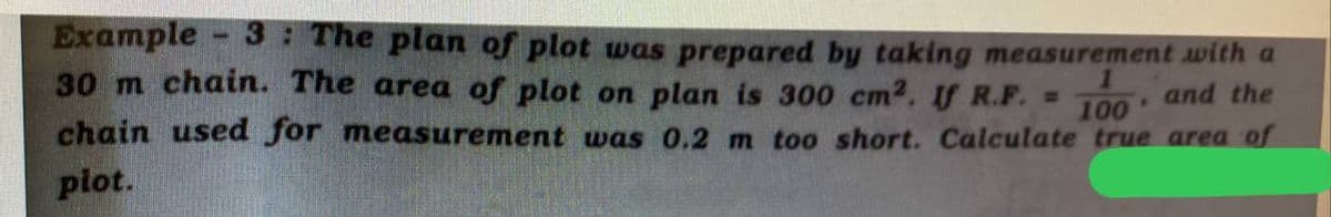 Example 3: The plan of plot was prepared by taking measurement with a
30 m chain. The area of plot on plan is 300 cm2. If R.F. =
chain used for measurement was 0.2 m too short. Calculate true area of
plot.
and the
100
P