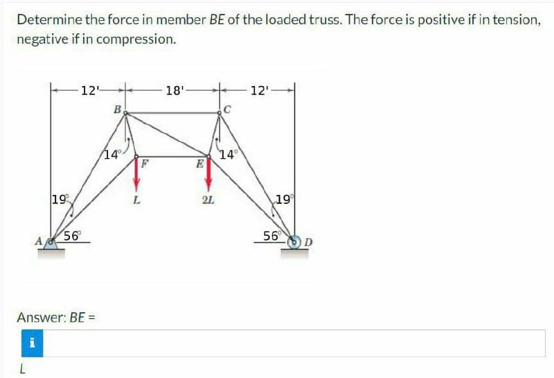 Determine the force in member BE of the loaded truss. The force is positive if in tension,
negative if in compression.
A
L
19
12
56⁰
Answer: BE =
i
B
14°
F
L
18'
E
21
C
14°
12'
19⁰
56