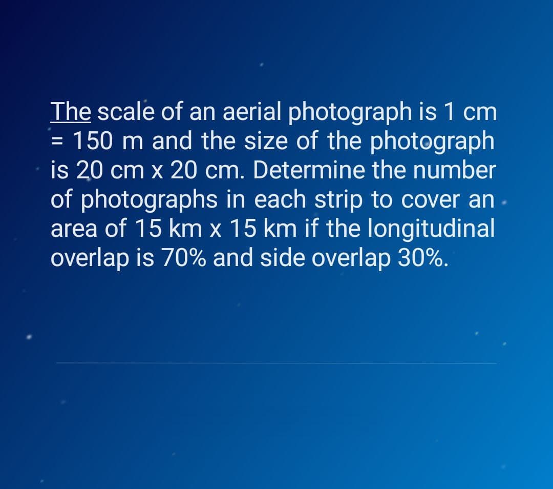 The scale of an aerial photograph is 1 cm
= 150 m and the size of the photograph
is 20 cm x 20 cm. Determine the number
of photographs in each strip to cover an
area of 15 km x 15 km if the longitudinal
overlap is 70% and side overlap 30%.