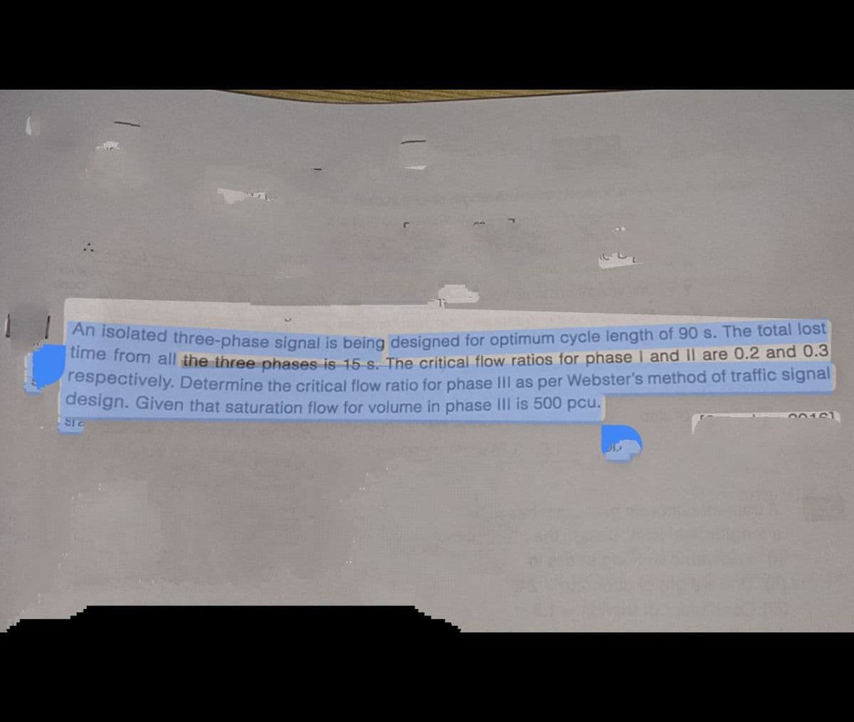 An isolated three-phase signal is being designed for optimum cycle length of 90 s. The total lost
time from all the three phases is 15-s. The critical flow ratios for phase I and II are 0.2 and 0.3
respectively. Determine the critical flow ratio for phase III as per Webster's method of traffic signal
design. Given that saturation flow for volume in phase III is 500 pcu.
SI C
20161