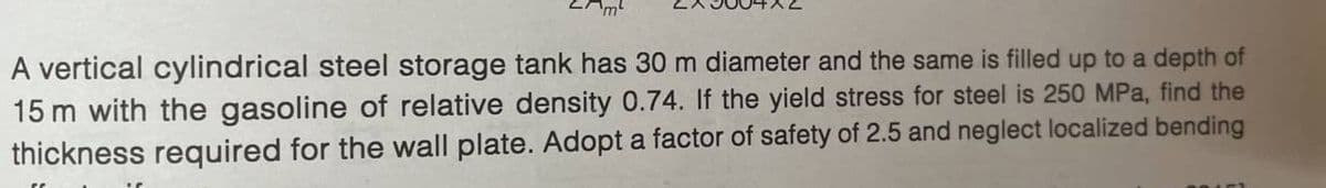 'm²
A vertical cylindrical steel storage tank has 30 m diameter and the same is filled up to a depth of
15 m with the gasoline of relative density 0.74. If the yield stress for steel is 250 MPa, find the
thickness required for the wall plate. Adopt a factor of safety of 2.5 and neglect localized bending