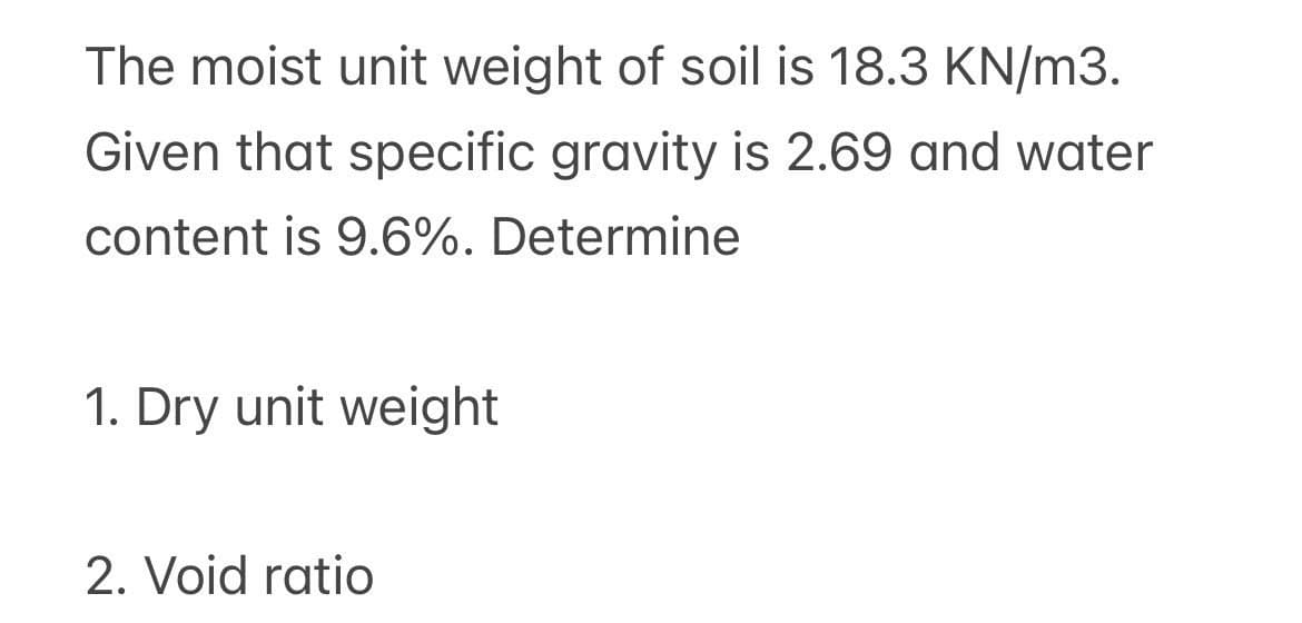 The moist unit weight of soil is 18.3 KN/m3.
Given that specific gravity is 2.69 and water
content is 9.6%. Determine
1. Dry unit weight
2. Void ratio