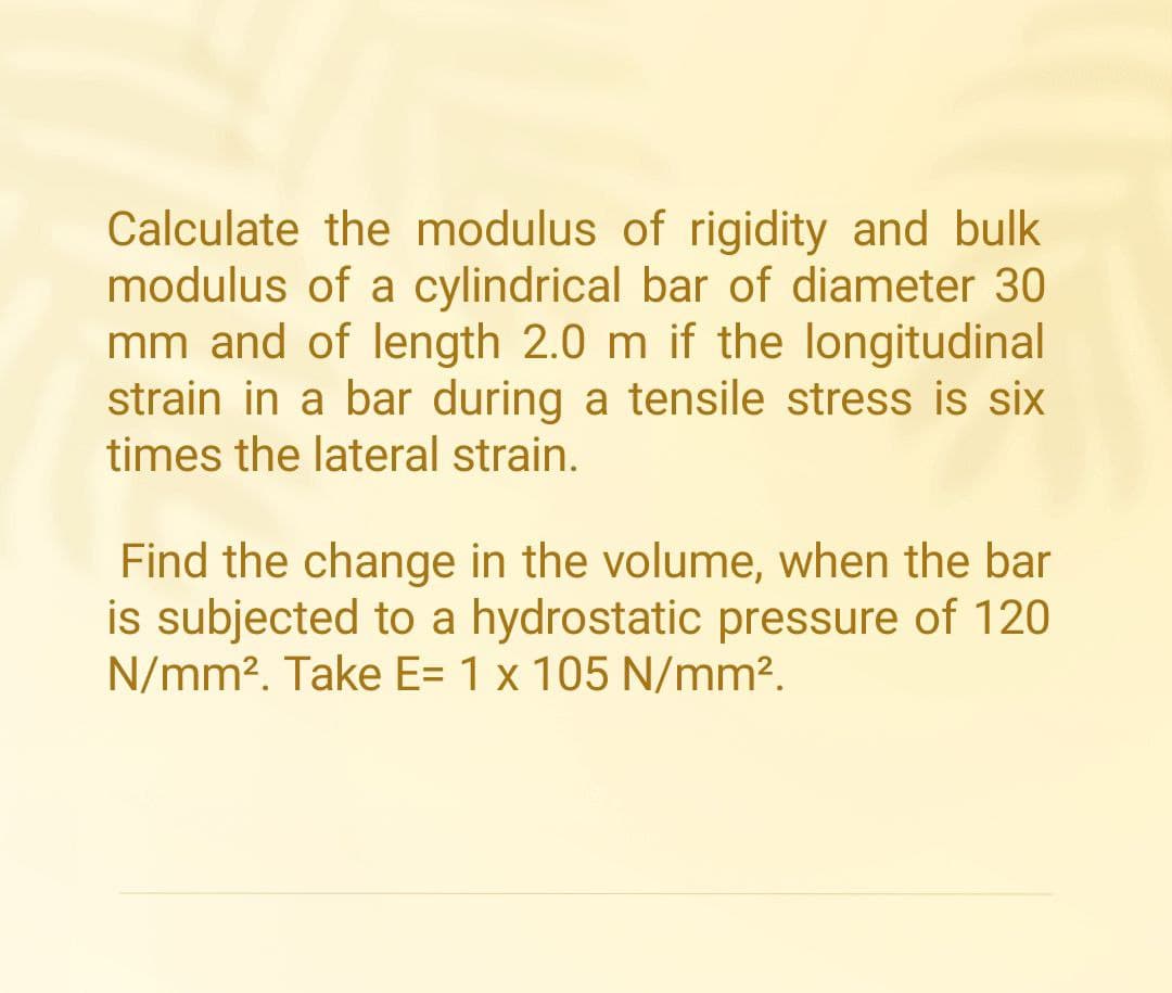 Calculate the modulus of rigidity and bulk
modulus of a cylindrical bar of diameter 30
mm and of length 2.0 m if the longitudinal
strain in a bar during a tensile stress is six
times the lateral strain.
Find the change in the volume, when the bar
is subjected to a hydrostatic pressure of 120
N/mm². Take E= 1 x 105 N/mm².