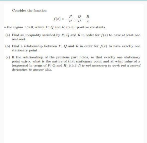 Consider the function
Q
R
RH
n the region z>0, where P, Q and R are all positive constants.
(a) Find an inequality satisfied by P, Q and R in order for f(x) to have at least one
real root.
(b) Find a relationship between P, Q and R in order for f(x) to have exactly one
stationary point.
(c) If the relationshiop of the previous part holds, so that exactly one stationary
point exists, what is the nature of that stationary point and at what value of r
(expressed in terms of P, Q and R) is it? It is not necessary to work out a second
derivative to answer this.