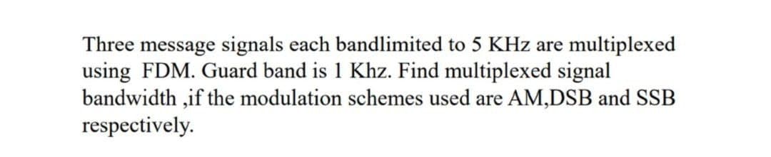 Three message signals each bandlimited to 5 KHz are multiplexed
using FDM. Guard band is 1 Khz. Find multiplexed signal
bandwidth,if the modulation schemes used are AM,DSB and SSB
respectively.