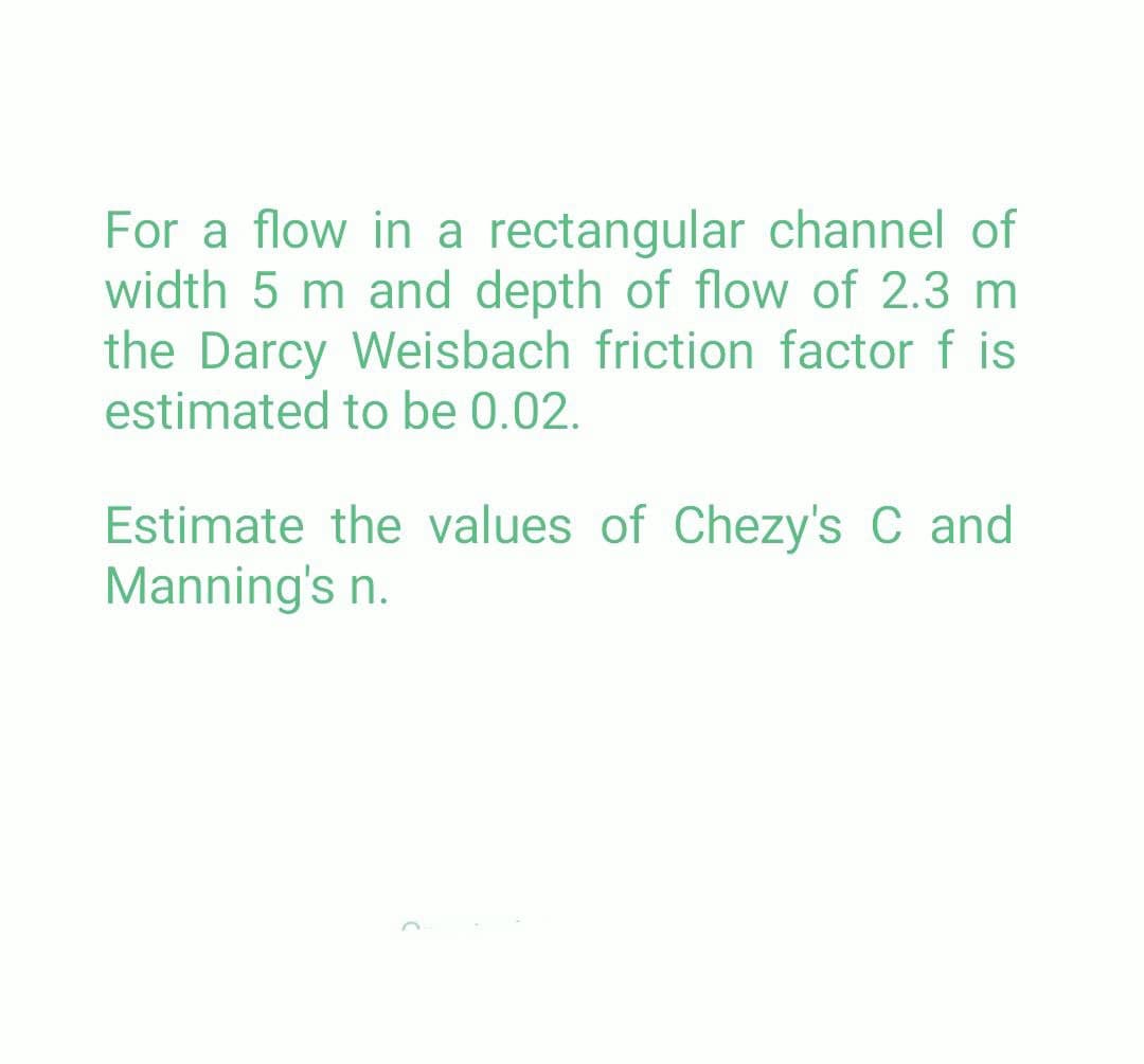 For a flow in a rectangular channel of
width 5 m and depth of flow of 2.3 m
the Darcy Weisbach friction factor f is
estimated to be 0.02.
Estimate the values of Chezy's C and
Manning's n.