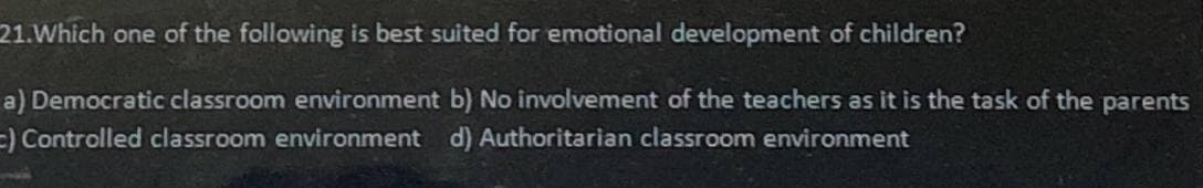 21. Which one of the following is best suited for emotional development of children?
a) Democratic classroom environment b) No involvement of the teachers as it is the task of the parents
c) Controlled classroom environment
d) Authoritarian classroom environment