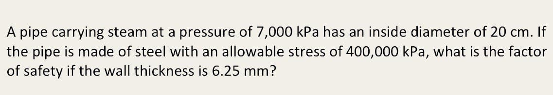 A pipe carrying steam at a pressure of 7,000 kPa has an inside diameter of 20 cm. If
the pipe is made of steel with an allowable stress of 400,000 kPa, what is the factor
of safety if the wall thickness is 6.25 mm?