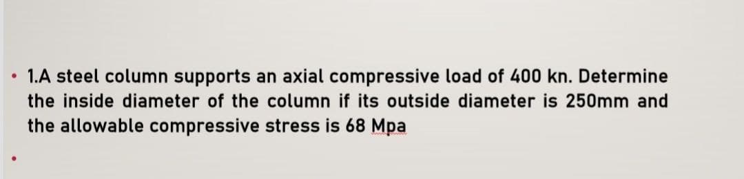 ●
1.A steel column supports an axial compressive load of 400 kn. Determine
the inside diameter of the column if its outside diameter is 250mm and
the allowable compressive stress is 68 Mpa