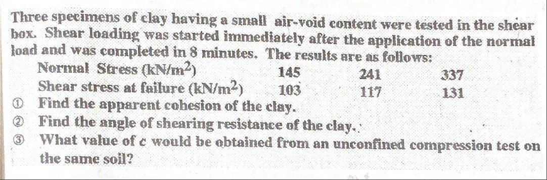 Three specimens of clay having a small air-void content were tested in the shear
box. Shear loading was started immediately after the application of the normal
load and was completed in 8 minutes. The results are as follows:
Normal Stress (kN/m²)
145
241
Shear stress at failure (kN/m²)
103
117
Find the apparent cohesion of the clay.
3
337
131
Find the angle of shearing resistance of the clay.
What value of c would be obtained from an unconfined compression test on
the same soil?