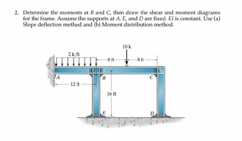 2. Determine the moments at B and C, then draw the shear and moment diagrams
for the frame. Assume the supports at A, E, and D are fixed. El is constant. Use (a)
Slope deflection method and (b) Moment distribution method.
A
2 k/ft
12 ft
B
8 ft-
16 ft
10 k
-8 ft
C
D