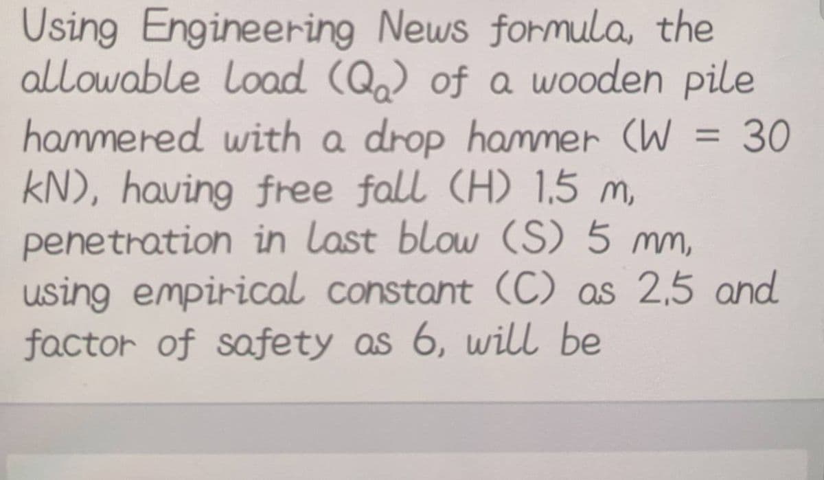 Using Engineering News formula, the
allowable Load (Q) of a wooden pile
hammered with a drop hammer (W = 30
kN), having free fall (H) 1.5 m,
penetration in last blow (S) 5 mm,
using empirical constant (C) as 2,5 and
factor of safety as 6, will be