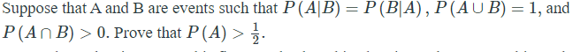 Suppose that A and B are events such that P (A|B) = P (B|A), P(AUB) = 1, and
P(An B) > 0. Prove that P (A) >.
