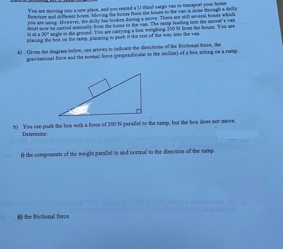 You are moving into a new place, and you rented a U-Haul cargo van to transport your home
furniture and different boxes. Moving the boxes from the house to the van is done through a dolly
you are using. However, the dolly has broken during a move. There are still several boxes which
must now be carried manually from the home to the van. The ramp leading into the mover's van
is at a 30° angle to the ground. You are carrying a box weighing 200 N from the house. You are
placing the box on the ramp, planning to push it the rest of the way into the van.
a) Given the diagram below, use arrows to indicate the directions of the frictional force, the
gravitational force and the normal force (perpendicular to the incline) of a box sitting on a ramp.
b) You can push the box with a force of 200 N parallel to the ramp, but the box does not move.
Determine:
i) the components of the weight parallel to and normal to the direction of the ramp.
apercars
ii) the frictional force.
