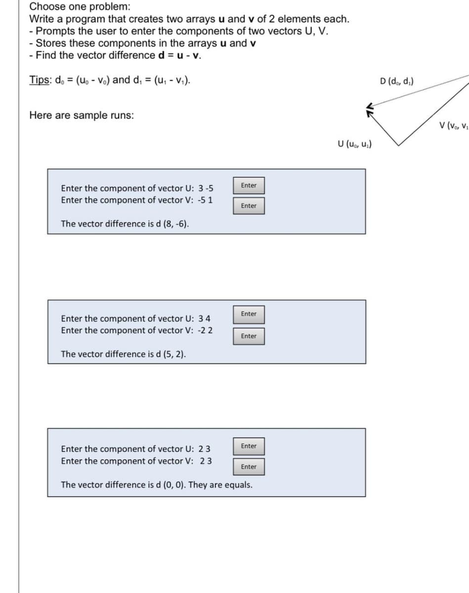 Choose one problem:
Write a program that creates two arrays u and v of 2 elements each.
- Prompts the user to enter the components of two vectors U, V.
- Stores these components in the arrays u and v
- Find the vector differenced = u - v.
Tips: d. = (uo - Vo) and d, = (u, - v,).
D (do, d.)
Here are sample runs:
V (v, V.
U (uo, u,)
Enter
Enter the component of vector U: 3-5
Enter the component of vector V: -5 1
Enter
The vector difference is d (8, -6).
Enter
Enter the component of vector U: 34
Enter the component of vector V: -2 2
Enter
The vector difference is d (5, 2).
Enter
Enter the component of vector U: 23
Enter the component of vector V: 23
Enter
The vector difference is d (0, 0). They are equals.
